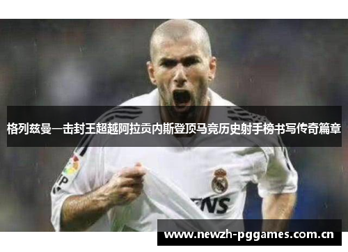 格列兹曼一击封王超越阿拉贡内斯登顶马竞历史射手榜书写传奇篇章